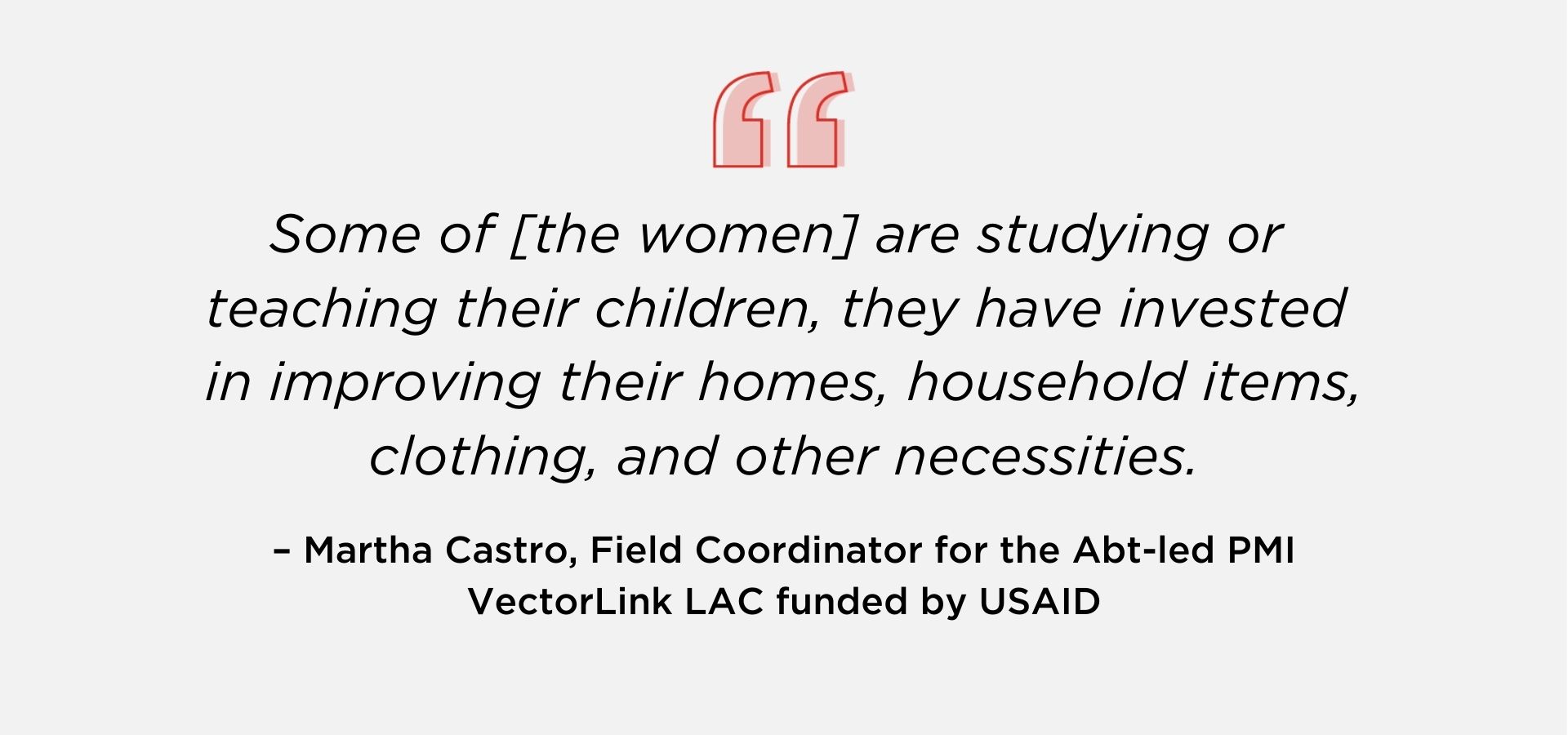 Some of [the women] are studying or teaching their children; they have invested in improving their homes, household items, clothing, and other necessities.” – Martha Castro, Field Coordinator for the Abt-led PMI VectorLink LAC funded by USAID